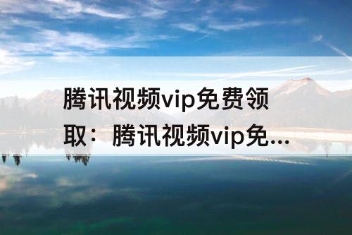 腾讯视频vip免费领取：腾讯视频vip免费领取账号