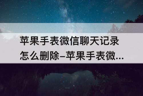 苹果手表微信聊天记录怎么删除-苹果手表微信聊天记录怎么删除不了