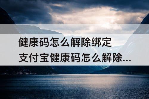 健康码怎么解除绑定 支付宝健康码怎么解除绑定手机号