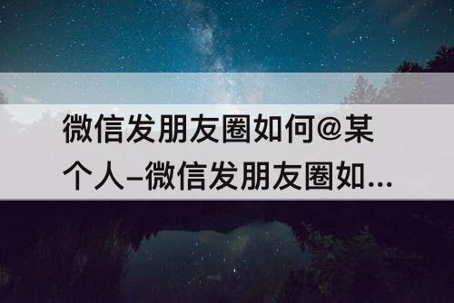 微信发朋友圈如何@某个人-微信发朋友圈如何@某个人其它任能看见吗