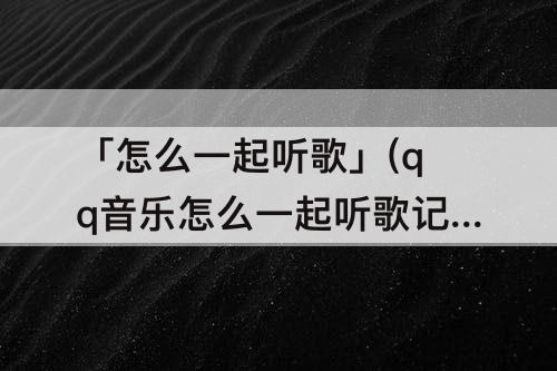 「怎么一起听歌」(qq音乐怎么一起听歌记录时间)