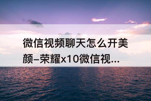 微信视频聊天怎么开美颜-荣耀x10微信视频聊天怎么开美颜功能