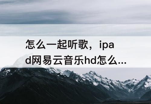 怎么一起听歌，ipad网易云音乐hd怎么一起听歌