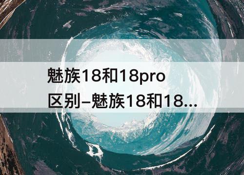 魅族18和18pro区别-魅族18和18pro区别知乎