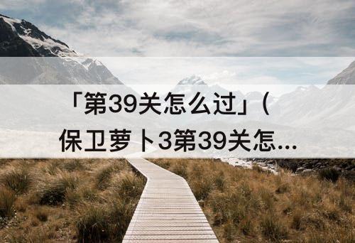 「第39关怎么过」(保卫萝卜3第39关怎么过码头)