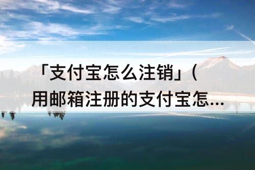 「支付宝怎么注销」(用邮箱注册的支付宝怎么注销)