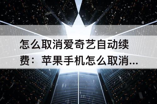 怎么取消爱奇艺自动续费：苹果手机怎么取消爱奇艺自动续费