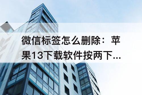 微信标签怎么删除：苹果13下载软件按两下怎么操作微信标签怎么删除