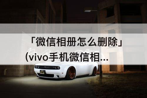 「微信相册怎么删除」(vivo手机微信相册怎么删除)