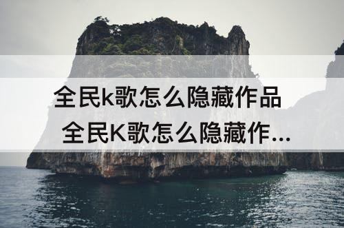 全民k歌怎么隐藏作品 全民K歌怎么隐藏作品时间