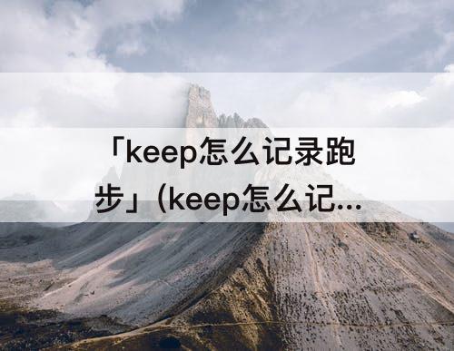 「keep怎么记录跑步」(keep怎么记录跑步公里)