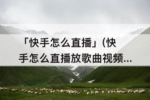 「快手怎么直播」(快手怎么直播放歌曲视频)