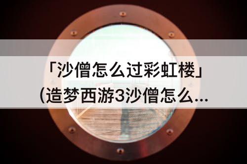 「沙僧怎么过彩虹楼」(造梦西游3沙僧怎么过彩虹楼)