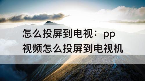 怎么投屏到电视：pp视频怎么投屏到电视机