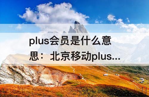 plus会员是什么意思：北京移动plus会员是什么意思退订扣费吗