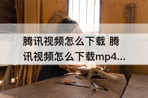 腾讯视频怎么下载 腾讯视频怎么下载mp4格式