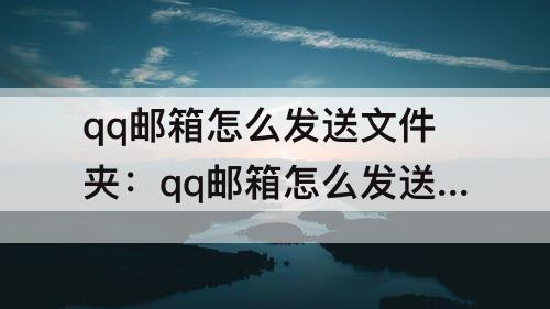 qq邮箱怎么发送文件夹：qq邮箱怎么发送文件夹吗