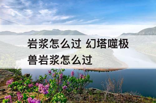 岩浆怎么过 幻塔噬极兽岩浆怎么过