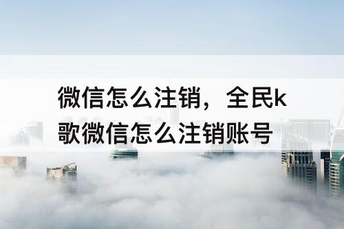 微信怎么注销，全民k歌微信怎么注销账号