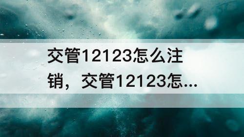 交管12123怎么注销，交管12123怎么注销档案