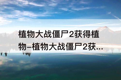 植物大战僵尸2获得植物-植物大战僵尸2获得植物碎片的方法