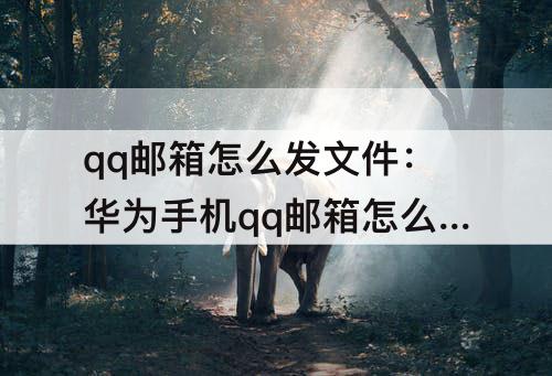 qq邮箱怎么发文件：华为手机qq邮箱怎么发文件怎么添加文件