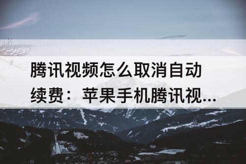 腾讯视频怎么取消自动续费：苹果手机腾讯视频怎么取消自动续费12mini
