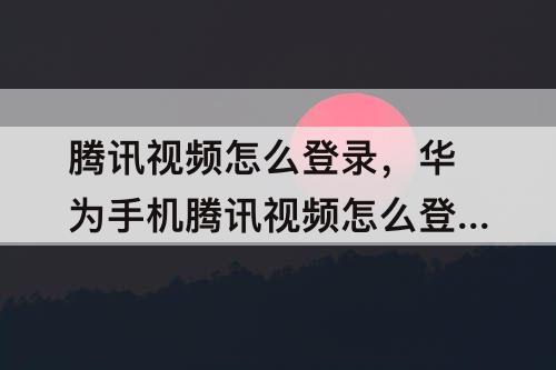 腾讯视频怎么登录，华为手机腾讯视频怎么登录别人的会员