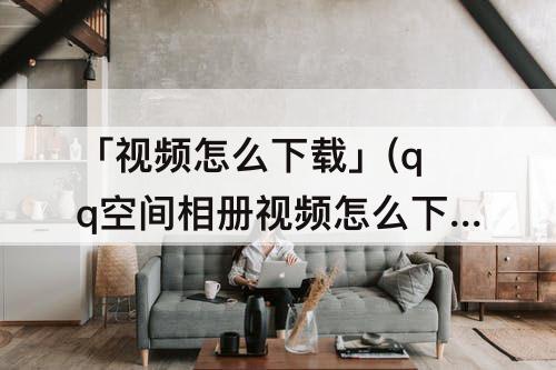 「视频怎么下载」(qq空间相册视频怎么下载)