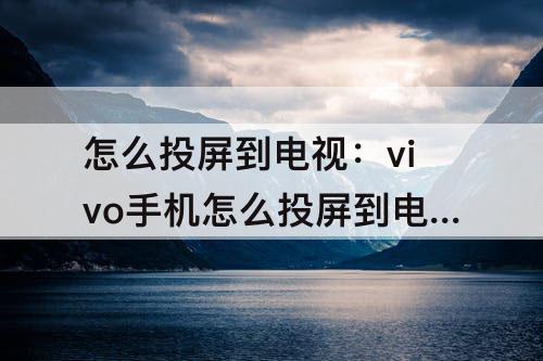 怎么投屏到电视：vivo手机怎么投屏到电视上怎么全屏