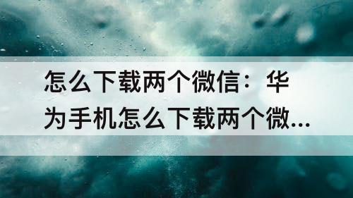 怎么下载两个微信：华为手机怎么下载两个微信