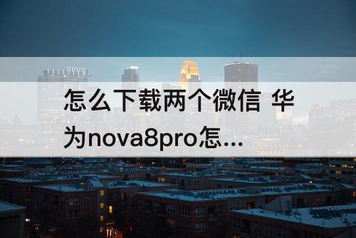 怎么下载两个微信 华为nova8pro怎么下载两个微信