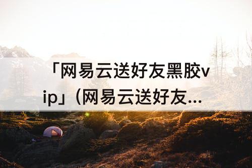 「网易云送好友黑胶vip」(网易云送好友黑胶vip七天可以选歌吗)